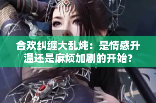 合欢纠缠大乱炖：是情感升温还是麻烦加剧的开始？