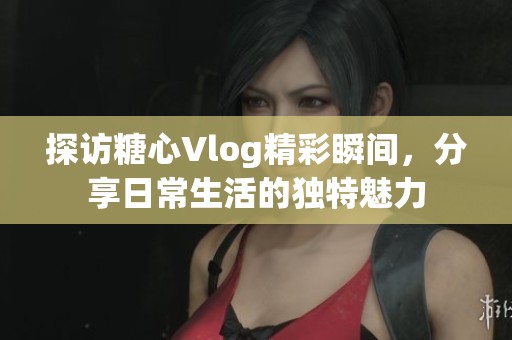 探访糖心Vlog精彩瞬间，分享日常生活的独特魅力