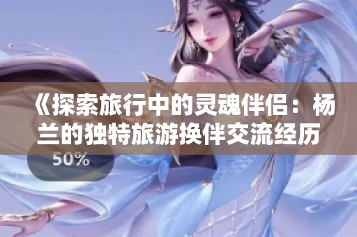 《探索旅行中的灵魂伴侣：杨兰的独特旅游换伴交流经历》