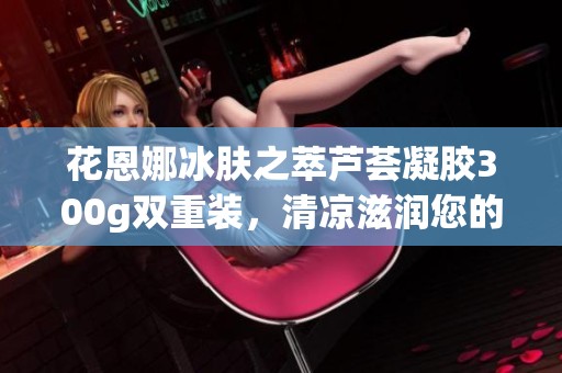 花恩娜冰肤之萃芦荟凝胶300g双重装，清凉滋润您的肌肤