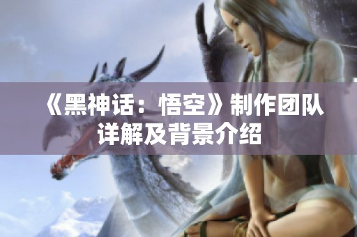 《黑神话：悟空》制作团队详解及背景介绍