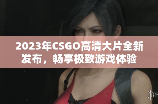 2023年CSGO高清大片全新发布，畅享极致游戏体验