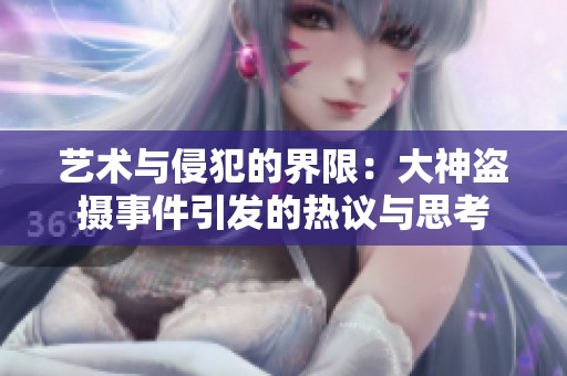 艺术与侵犯的界限：大神盗摄事件引发的热议与思考