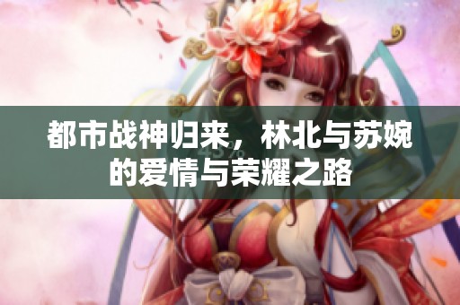 都市战神归来，林北与苏婉的爱情与荣耀之路