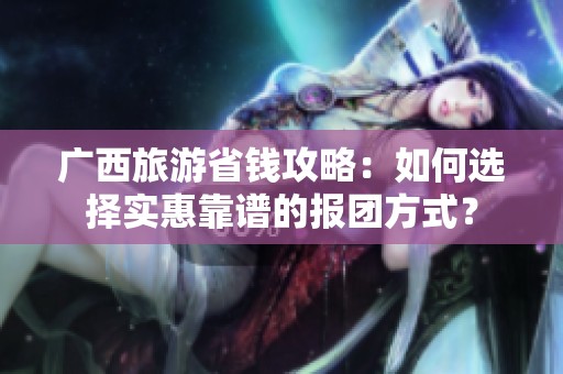 广西旅游省钱攻略：如何选择实惠靠谱的报团方式？