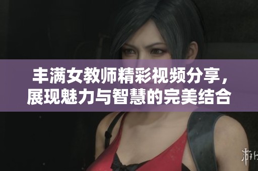 丰满女教师精彩视频分享，展现魅力与智慧的完美结合
