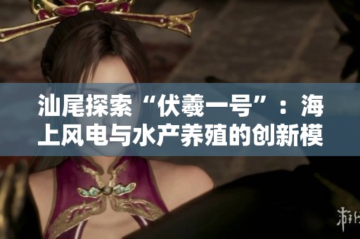汕尾探索“伏羲一号”：海上风电与水产养殖的创新模式
