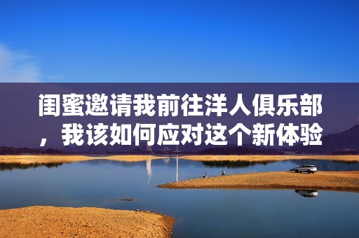 闺蜜邀请我前往洋人俱乐部，我该如何应对这个新体验
