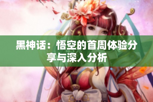 黑神话：悟空的首周体验分享与深入分析