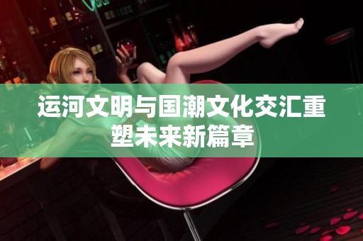 运河文明与国潮文化交汇重塑未来新篇章