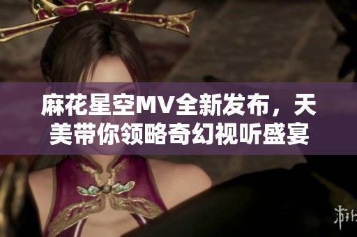 麻花星空MV全新发布，天美带你领略奇幻视听盛宴