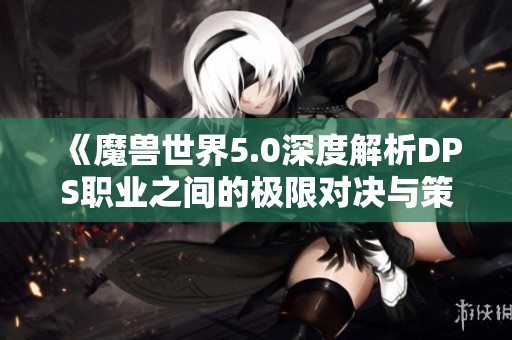 《魔兽世界5.0深度解析DPS职业之间的极限对决与策略》