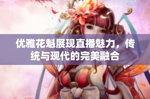 优雅花魁展现直播魅力，传统与现代的完美融合