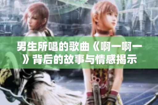 男生所唱的歌曲《啊一啊一》背后的故事与情感揭示