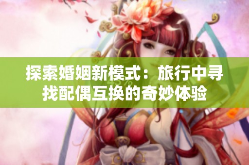探索婚姻新模式：旅行中寻找配偶互换的奇妙体验
