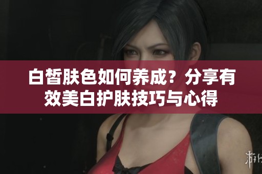 白皙肤色如何养成？分享有效美白护肤技巧与心得
