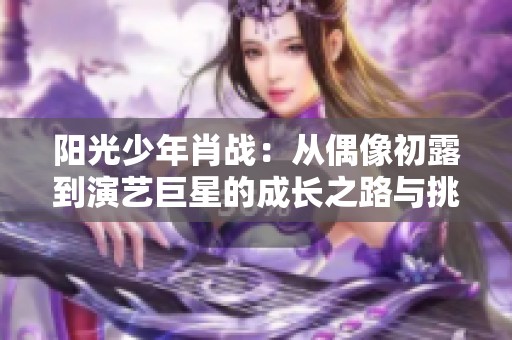阳光少年肖战：从偶像初露到演艺巨星的成长之路与挑战