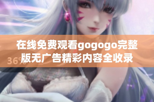 在线免费观看gogogo完整版无广告精彩内容全收录