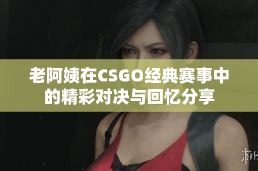 老阿姨在CSGO经典赛事中的精彩对决与回忆分享
