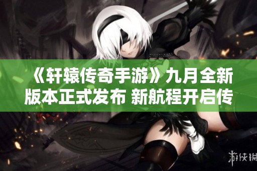 《轩辕传奇手游》九月全新版本正式发布 新航程开启传奇之旅