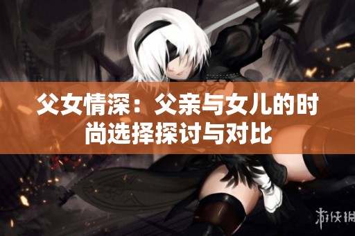 父女情深：父亲与女儿的时尚选择探讨与对比