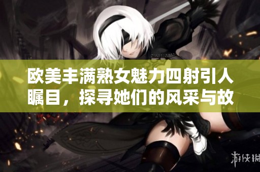 欧美丰满熟女魅力四射引人瞩目，探寻她们的风采与故事