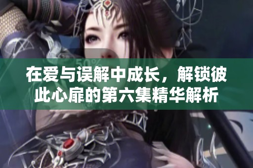 在爱与误解中成长，解锁彼此心扉的第六集精华解析