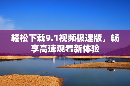 轻松下载9.1视频极速版，畅享高速观看新体验