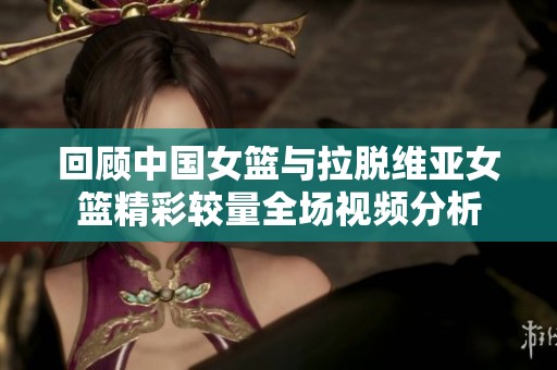 回顾中国女篮与拉脱维亚女篮精彩较量全场视频分析