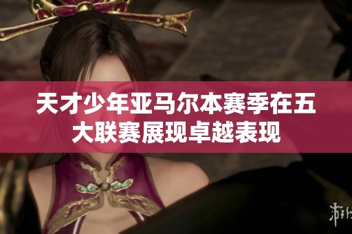 天才少年亚马尔本赛季在五大联赛展现卓越表现