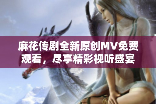 麻花传剧全新原创MV免费观看，尽享精彩视听盛宴