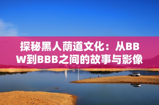探秘黑人荫道文化：从BBW到BBB之间的故事与影像