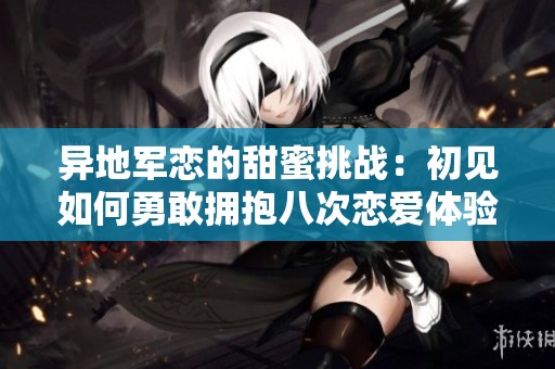 异地军恋的甜蜜挑战：初见如何勇敢拥抱八次恋爱体验