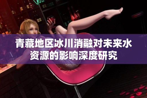 青藏地区冰川消融对未来水资源的影响深度研究
