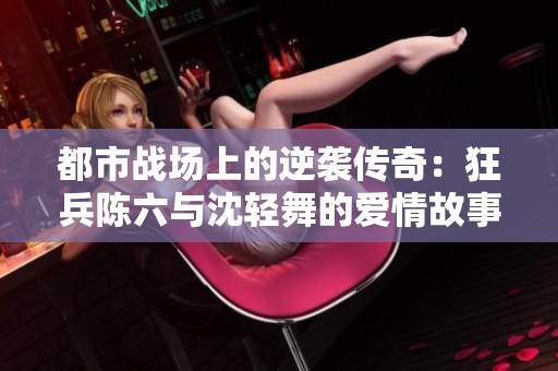 都市战场上的逆袭传奇：狂兵陈六与沈轻舞的爱情故事