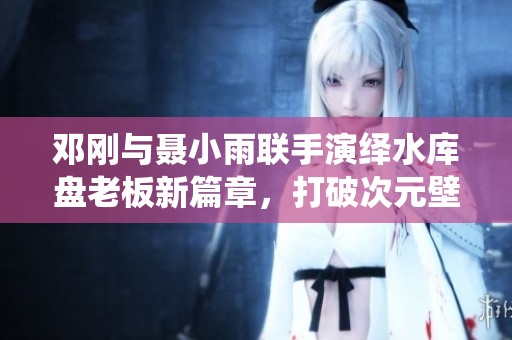 邓刚与聂小雨联手演绎水库盘老板新篇章，打破次元壁！