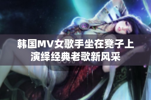 韩国MV女歌手坐在凳子上演绎经典老歌新风采