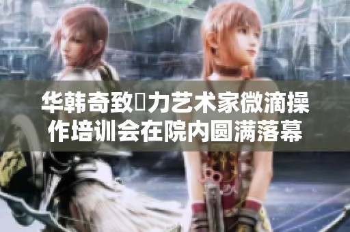 华韩奇致渼力艺术家微滴操作培训会在院内圆满落幕