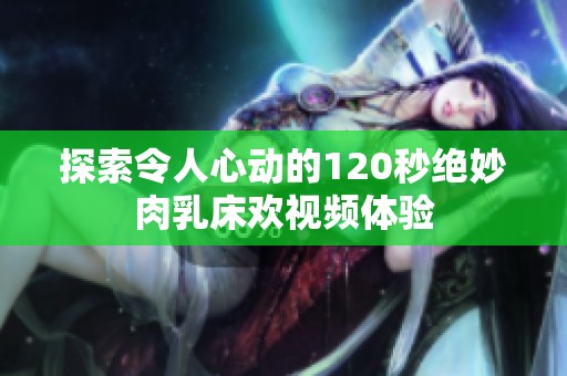 探索令人心动的120秒绝妙肉乳床欢视频体验