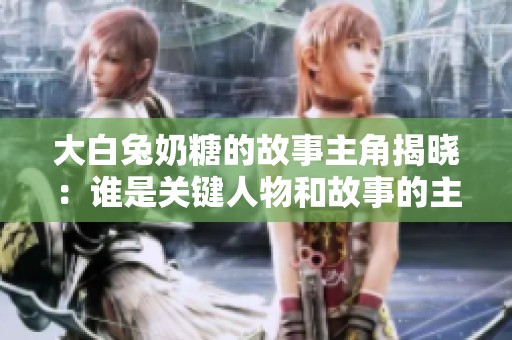 大白兔奶糖的故事主角揭晓：谁是关键人物和故事的主线？