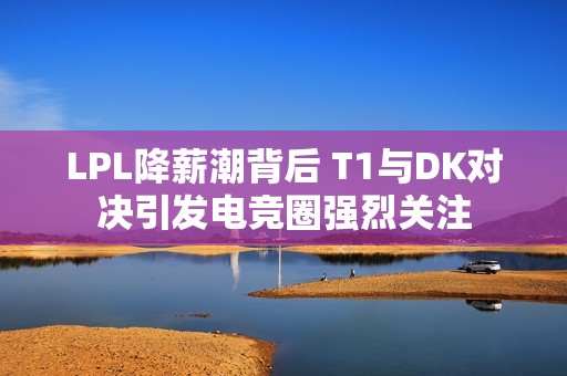 LPL降薪潮背后 T1与DK对决引发电竞圈强烈关注