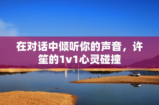 在对话中倾听你的声音，许笙的1v1心灵碰撞