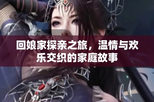 回娘家探亲之旅，温情与欢乐交织的家庭故事