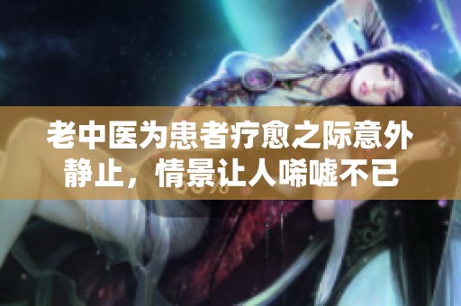 老中医为患者疗愈之际意外静止，情景让人唏嘘不已