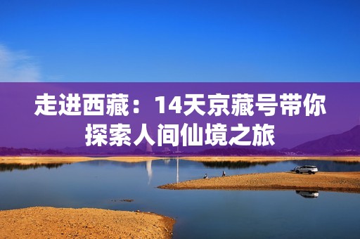 走进西藏：14天京藏号带你探索人间仙境之旅