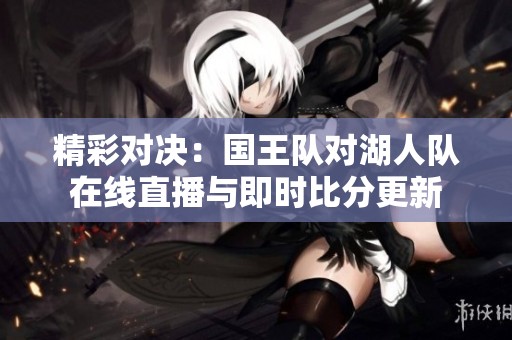精彩对决：国王队对湖人队在线直播与即时比分更新