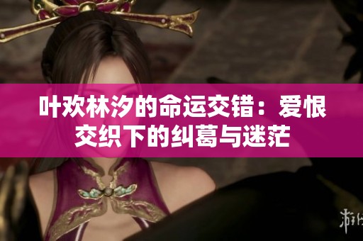叶欢林汐的命运交错：爱恨交织下的纠葛与迷茫