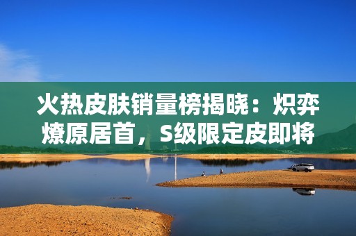 火热皮肤销量榜揭晓：炽弈燎原居首，S级限定皮即将登场