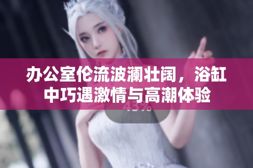 办公室伦流波澜壮阔，浴缸中巧遇激情与高潮体验