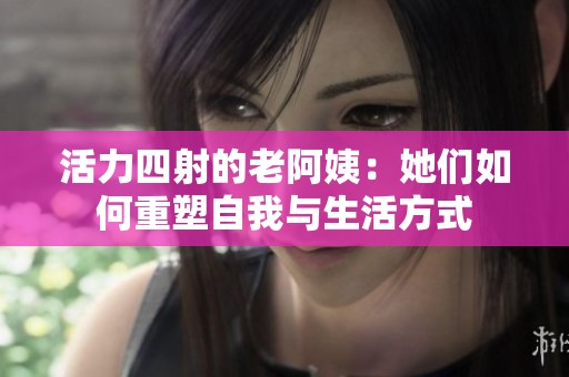 活力四射的老阿姨：她们如何重塑自我与生活方式